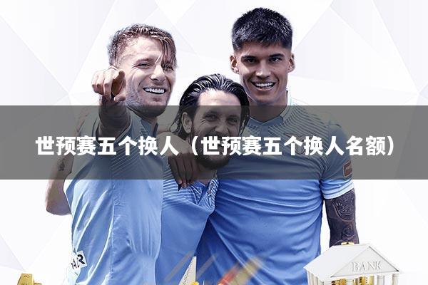 世预赛五个换人（世预赛五个换人名额）
