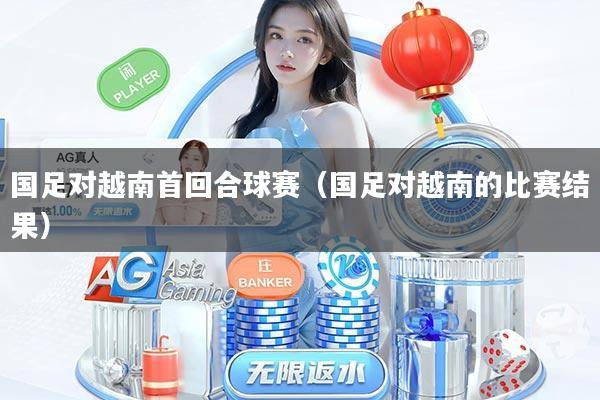 国足对越南首回合球赛（国足对越南的比赛结果）